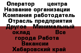 Оператор call-центра › Название организации ­ Компания-работодатель › Отрасль предприятия ­ Другое › Минимальный оклад ­ 25 000 - Все города Работа » Вакансии   . Хабаровский край,Амурск г.